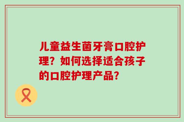 儿童益生菌牙膏口腔护理？如何选择适合孩子的口腔护理产品？