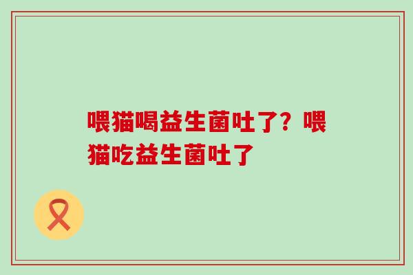喂猫喝益生菌吐了？喂猫吃益生菌吐了