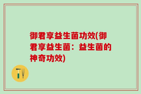 御君享益生菌功效(御君享益生菌:益生菌的神奇功效) 御君享益生菌功效(御君享益生菌:益生菌的神奇功效)