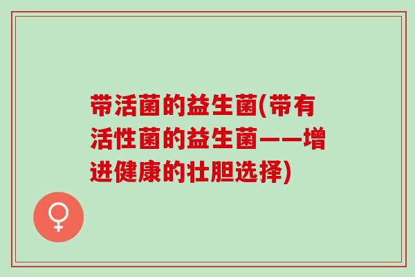 带活菌的益生菌(带有活性菌的益生菌——增进健康的壮胆选择) 带活菌的益生菌(带有活性菌的益生菌——增进健康的壮胆选择)
