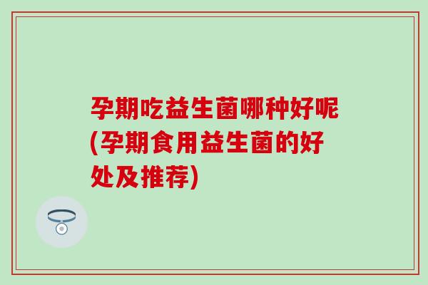 孕期吃益生菌哪种好呢(孕期食用益生菌的好处及推荐)