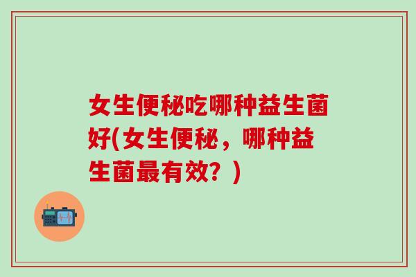 女生吃哪种益生菌好(女生，哪种益生菌有效？)