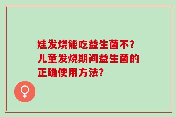 娃发烧能吃益生菌不？儿童发烧期间益生菌的正确使用方法？