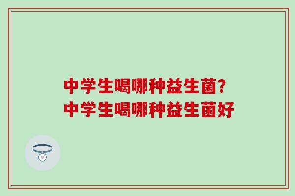 中学生喝哪种益生菌？中学生喝哪种益生菌好