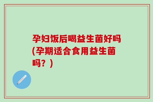 孕妇饭后喝益生菌好吗(孕期适合食用益生菌吗？)