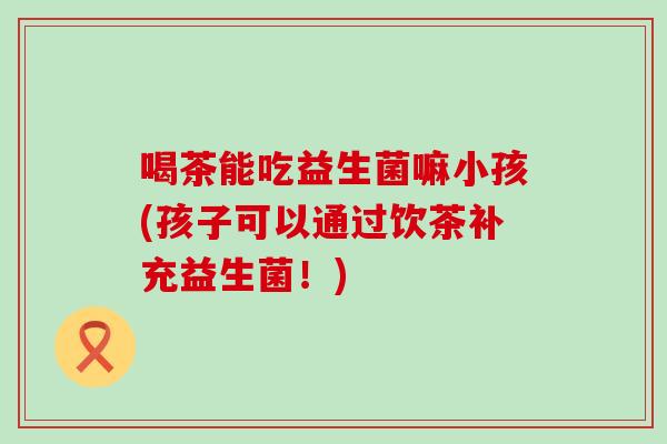 喝茶能吃益生菌嘛小孩(孩子可以通过饮茶补充益生菌！)