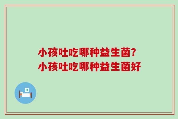 小孩吐吃哪种益生菌？小孩吐吃哪种益生菌好