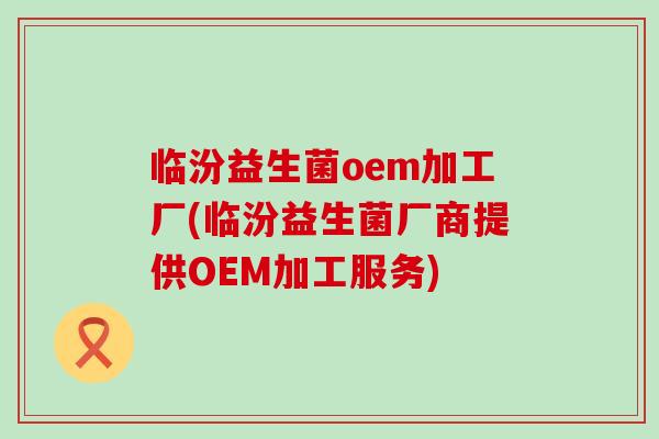 临汾益生菌oem加工厂(临汾益生菌厂商提供OEM加工服务)