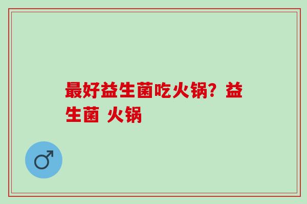 好益生菌吃火锅？益生菌 火锅