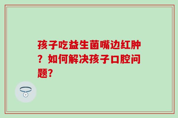 孩子吃益生菌嘴边红肿？如何解决孩子口腔问题？