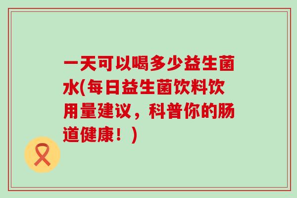 一天可以喝多少益生菌水(每日益生菌饮料饮用量建议，科普你的肠道健康！)
