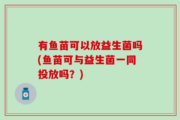 有鱼苗可以放益生菌吗(鱼苗可与益生菌一同投放吗？)