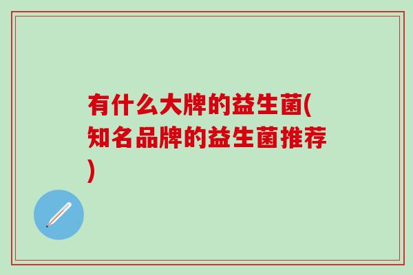 有什么大牌的益生菌(知名品牌的益生菌推荐)