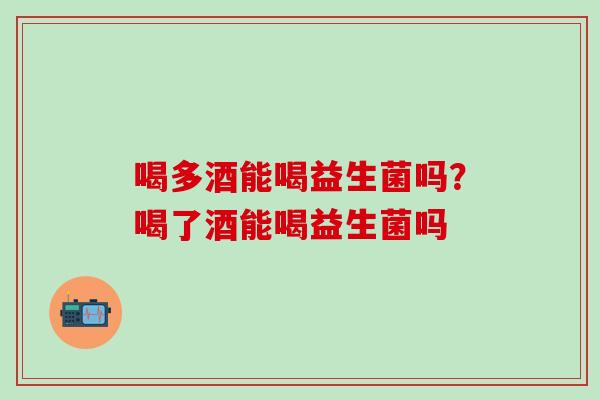 喝多酒能喝益生菌吗？喝了酒能喝益生菌吗