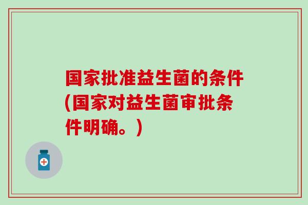 国家批准益生菌的条件(国家对益生菌审批条件明确。)