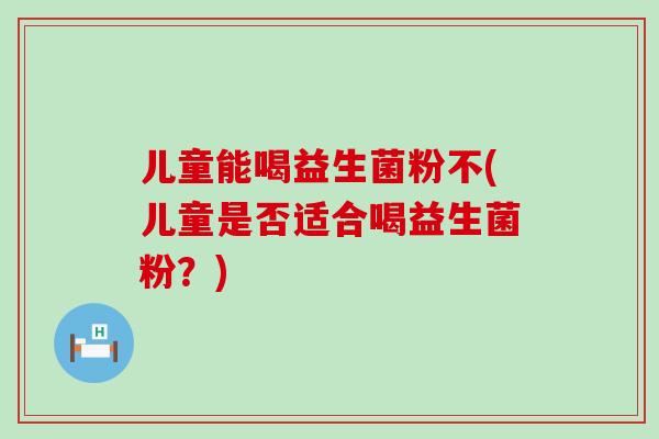 儿童能喝益生菌粉不(儿童是否适合喝益生菌粉？)