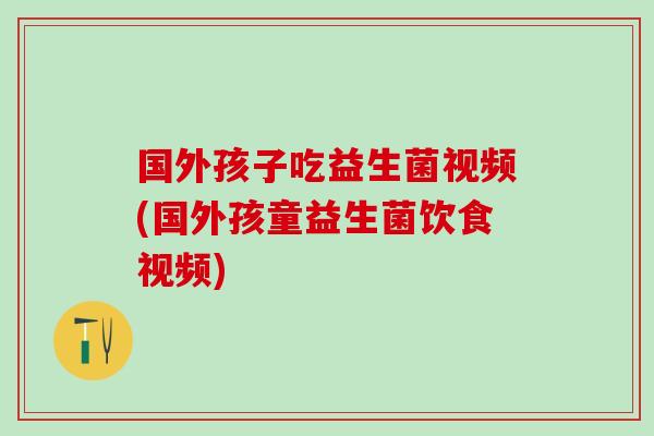 国外孩子吃益生菌视频(国外孩童益生菌饮食视频)