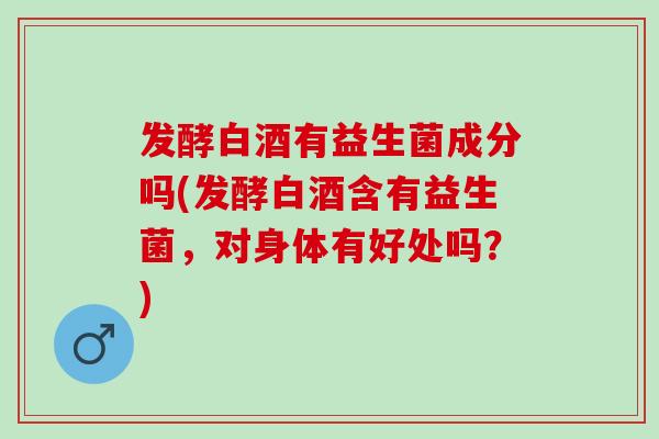发酵白酒有益生菌成分吗(发酵白酒含有益生菌，对身体有好处吗？)