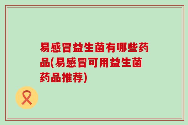 易益生菌有哪些药品(易可用益生菌药品推荐)