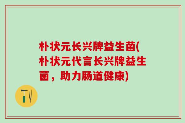 朴状元长兴牌益生菌(朴状元代言长兴牌益生菌，助力肠道健康)