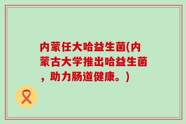 内蒙任大哈益生菌(内蒙古大学推出哈益生菌，助力肠道健康。)