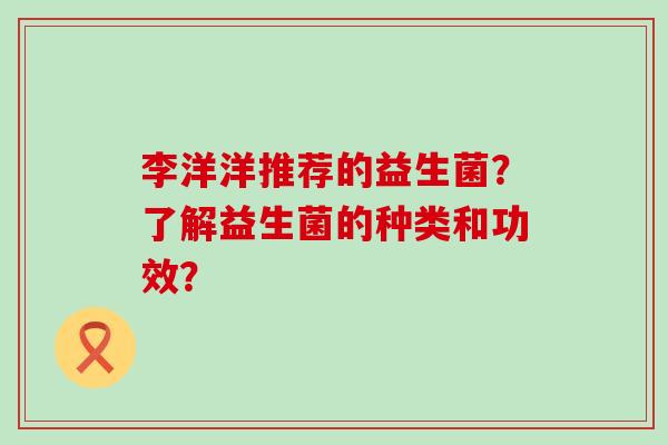 李洋洋推荐的益生菌？了解益生菌的种类和功效？