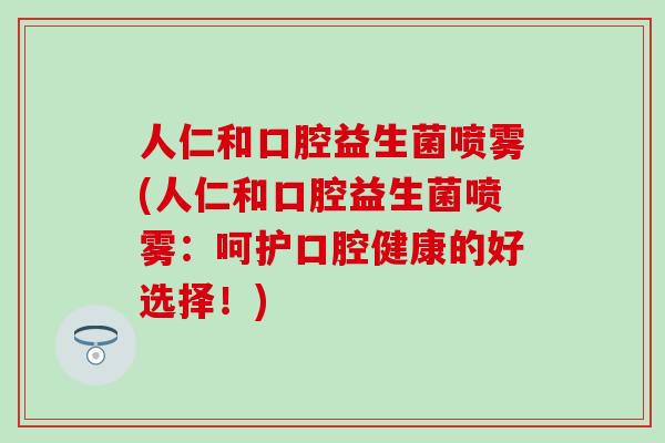 人仁和口腔益生菌喷雾(人仁和口腔益生菌喷雾：呵护口腔健康的好选择！)