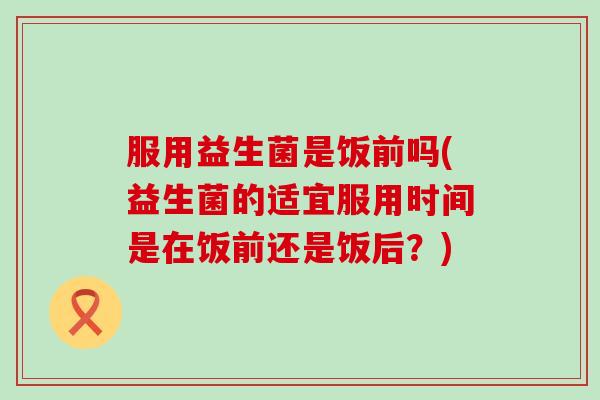 服用益生菌是饭前吗(益生菌的适宜服用时间是在饭前还是饭后?) 服用益生菌是饭前吗(益生菌的适宜服用时间是在饭前还是饭后?)