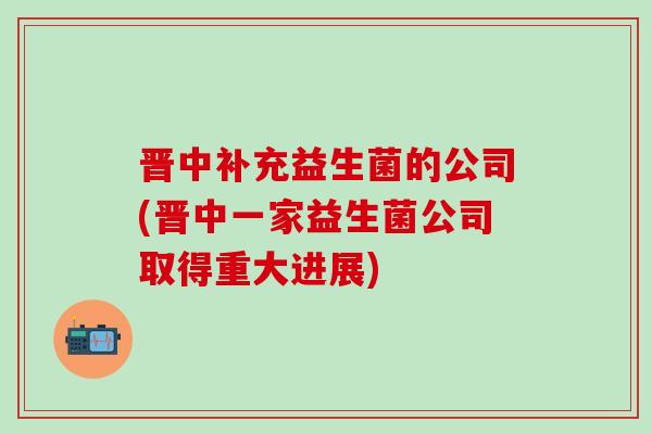 晋中补充益生菌的公司(晋中一家益生菌公司取得重大进展)