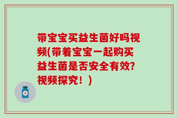 带宝宝买益生菌好吗视频(带着宝宝一起购买益生菌是否安全有效？视频探究！)