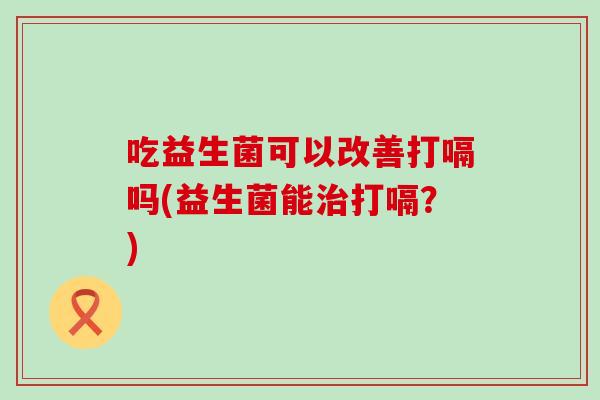 吃益生菌可以改善打嗝吗(益生菌能打嗝？)