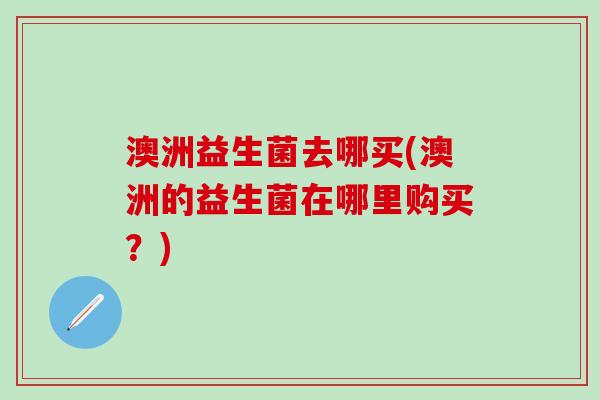澳洲益生菌去哪买(澳洲的益生菌在哪里购买？)