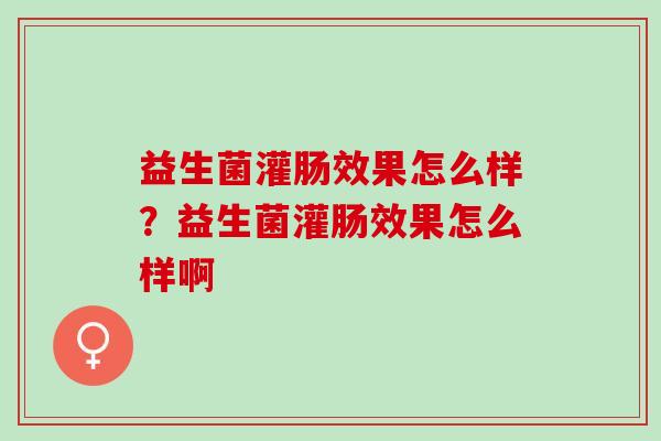 益生菌灌肠效果怎么样？益生菌灌肠效果怎么样啊