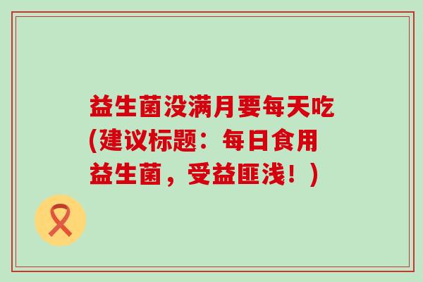 益生菌没满月要每天吃(建议标题：每日食用益生菌，受益匪浅！)