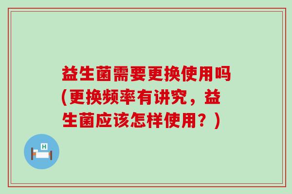 益生菌需要更换使用吗(更换频率有讲究，益生菌应该怎样使用？)