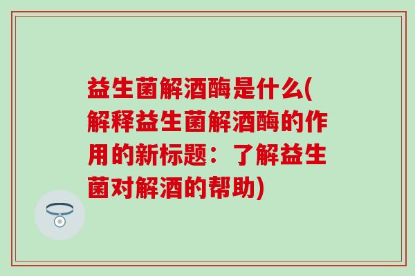 益生菌解酒酶是什么(解释益生菌解酒酶的作用的新标题：了解益生菌对解酒的帮助)