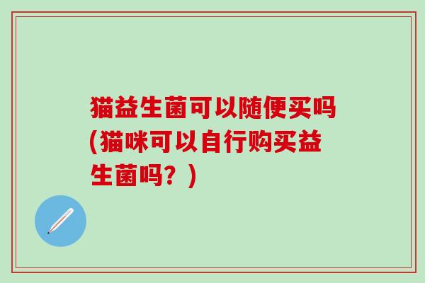 猫益生菌可以随便买吗(猫咪可以自行购买益生菌吗？)