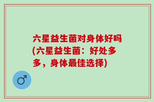 六星益生菌对身体好吗(六星益生菌：好处多多，身体佳选择)
