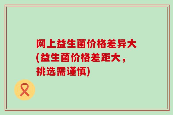 网上益生菌价格差异大(益生菌价格差距大，挑选需谨慎)