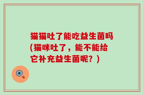 猫猫吐了能吃益生菌吗(猫咪吐了,能不能给它补充益生菌呢?) 猫猫吐了能吃益生菌吗(猫咪吐了,能不能给它补充益生菌呢?)