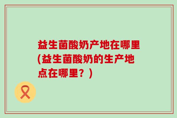 益生菌酸奶产地在哪里(益生菌酸奶的生产地点在哪里？)