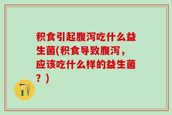 积食引起吃什么益生菌(积食导致，应该吃什么样的益生菌？)