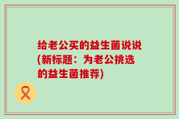 给老公买的益生菌说说(新标题：为老公挑选的益生菌推荐)