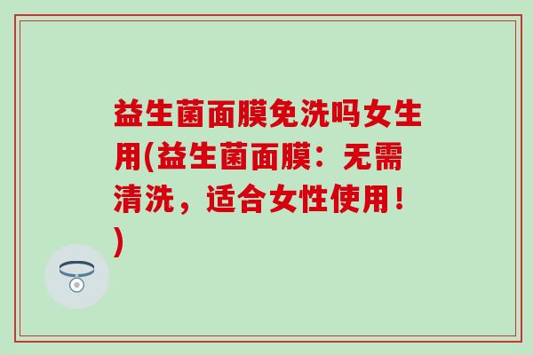 益生菌面膜免洗吗女生用(益生菌面膜：无需清洗，适合女性使用！)