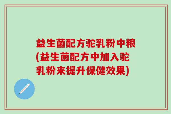 益生菌配方驼乳粉中粮(益生菌配方中加入驼乳粉来提升保健效果)