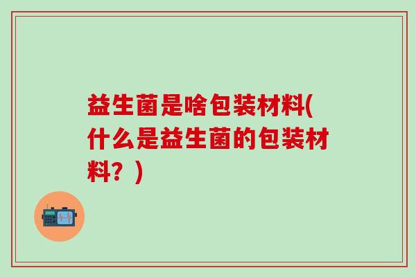 益生菌是啥包装材料(什么是益生菌的包装材料？)