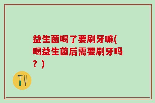 益生菌喝了要刷牙嘛(喝益生菌后需要刷牙吗？)