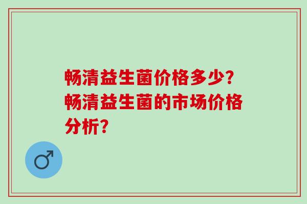 畅清益生菌价格多少？畅清益生菌的市场价格分析？