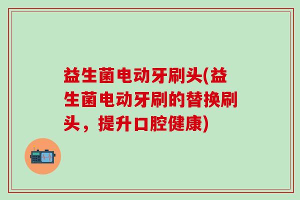 益生菌电动牙刷头(益生菌电动牙刷的替换刷头,提升口腔健康) 益生菌电动牙刷头(益生菌电动牙刷的替换刷头,提升口腔健康)