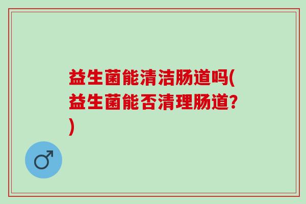 益生菌能清洁肠道吗(益生菌能否清理肠道?) 益生菌能清洁肠道吗(益生菌能否清理肠道?)